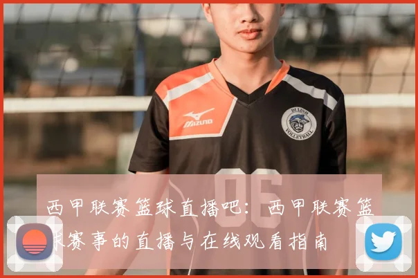 西甲联赛篮球直播吧:西甲联赛篮球赛事的直播与在线观看指南